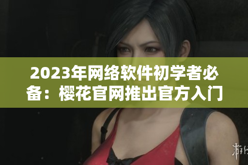 2023年網(wǎng)絡(luò)軟件初學(xué)者必備：櫻花官網(wǎng)推出官方入門指南！