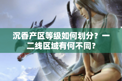 沉香產(chǎn)區(qū)等級(jí)如何劃分？一二線(xiàn)區(qū)域有何不同？