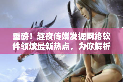 重磅！趣夜傳媒發(fā)掘網(wǎng)絡軟件領域最新熱點，為你解析行業(yè)發(fā)展趨勢！