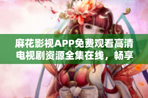 麻花影視APP免費觀看高清電視劇資源全集在線，暢享精彩劇集盛宴