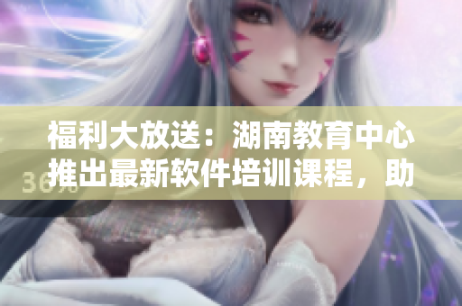 福利大放送：湖南教育中心推出最新軟件培訓(xùn)課程，助您快速提高技能！
