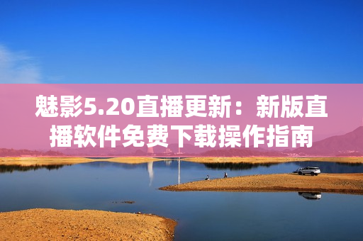 魅影5.20直播更新：新版直播軟件免費(fèi)下載操作指南