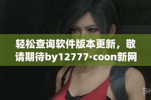 輕松查詢軟件版本更新，敬請期待by12777·coon新網(wǎng)站