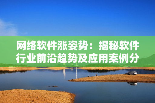 網(wǎng)絡軟件漲姿勢：揭秘軟件行業(yè)前沿趨勢及應用案例分享
