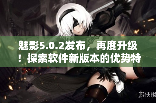 魅影5.0.2發(fā)布，再度升級！探索軟件新版本的優(yōu)勢特性