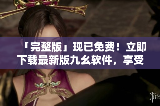 「完整版」現(xiàn)已免費！立即下載最新版九幺軟件，享受更多優(yōu)質(zhì)功能！