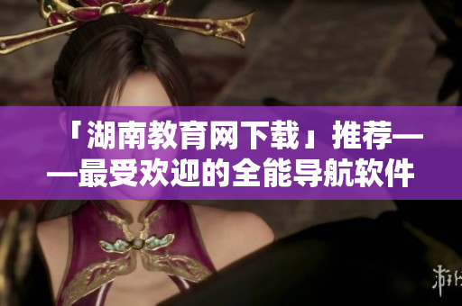 「湖南教育網(wǎng)下載」推薦——最受歡迎的全能導(dǎo)航軟件，給你全新上網(wǎng)體驗(yàn)！
