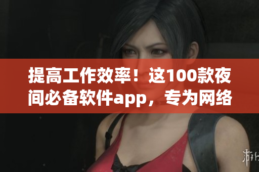 提高工作效率！這100款夜間必備軟件app，專為網(wǎng)絡(luò)軟件編輯打造
