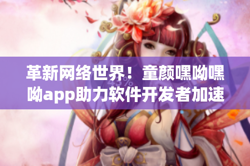 革新網(wǎng)絡(luò)世界！童顏嘿呦嘿呦app助力軟件開發(fā)者加速前行