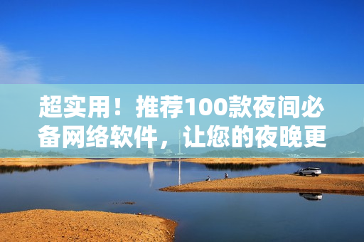 超實(shí)用！推薦100款夜間必備網(wǎng)絡(luò)軟件，讓您的夜晚更加高效和便捷