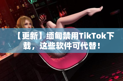 【更新】緬甸禁用TikTok下載，這些軟件可代替！