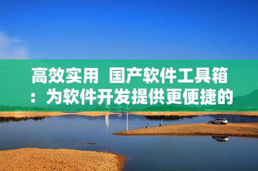 高效實用  國產軟件工具箱：為軟件開發(fā)提供更便捷的解決方案