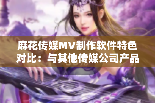 麻花傳媒MV制作軟件特色對比：與其他傳媒公司產(chǎn)品功能和用戶體驗的綜合分析
