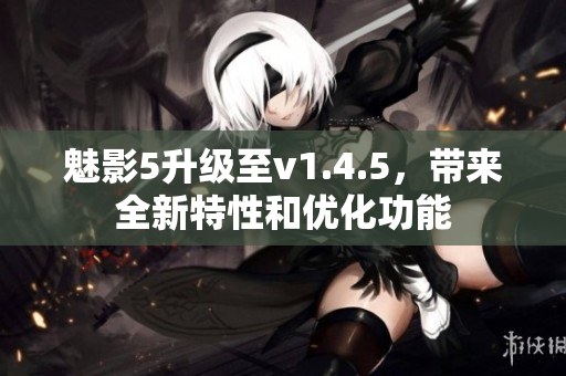 魅影5升級(jí)至v1.4.5，帶來(lái)全新特性和優(yōu)化功能