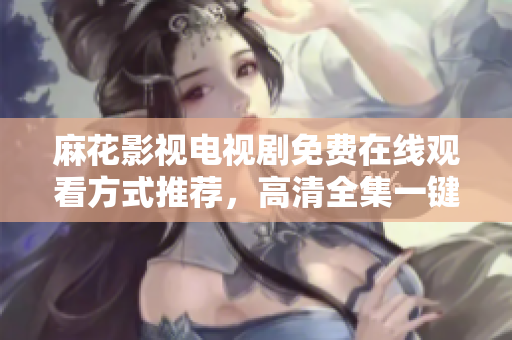 麻花影視電視劇免費(fèi)在線觀看方式推薦，高清全集一鍵暢享