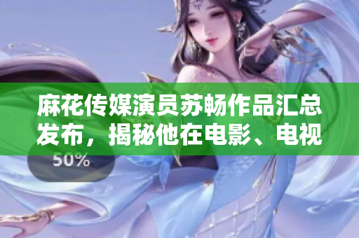 麻花傳媒演員蘇暢作品匯總發(fā)布，揭秘他在電影、電視劇及綜藝節(jié)目中的出色表現(xiàn)