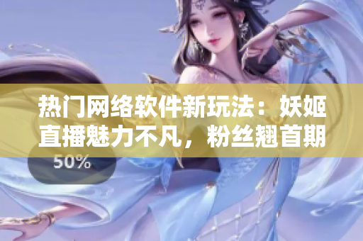 熱門網絡軟件新玩法：妖姬直播魅力不凡，粉絲翹首期待
