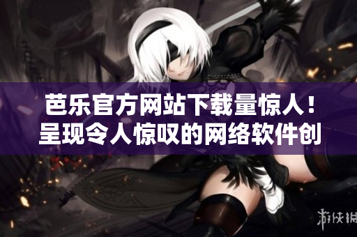 芭樂(lè)官方網(wǎng)站下載量驚人！呈現(xiàn)令人驚嘆的網(wǎng)絡(luò)軟件創(chuàng)新！