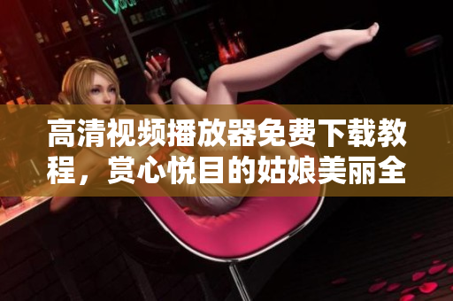 高清視頻播放器免費(fèi)下載教程，賞心悅目的姑娘美麗全集任你觀賞