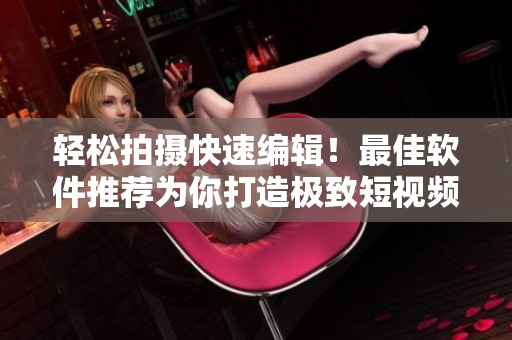 輕松拍攝快速編輯！最佳軟件推薦為你打造極致短視頻創(chuàng)作體驗