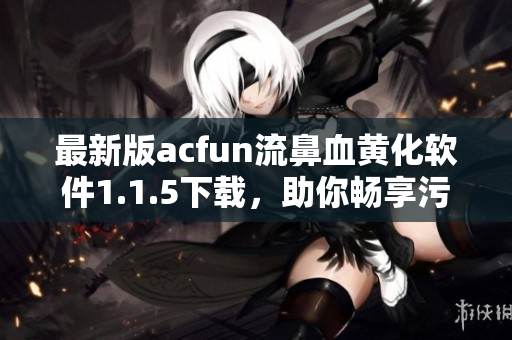 最新版acfun流鼻血黃化軟件1.1.5下載，助你暢享污污動漫，不容錯過！