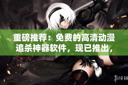 重磅推薦：免費(fèi)的高清動(dòng)漫追殺神器軟件，現(xiàn)已推出，快來(lái)下載！