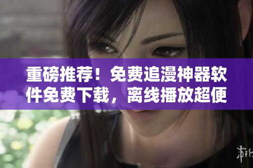重磅推薦！免費(fèi)追漫神器軟件免費(fèi)下載，離線(xiàn)播放超便利！