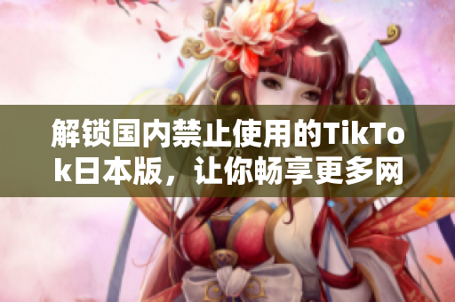 解鎖國(guó)內(nèi)禁止使用的TikTok日本版，讓你暢享更多網(wǎng)紅視頻