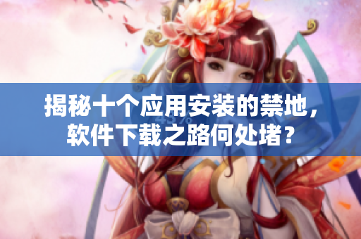 揭秘十個(gè)應(yīng)用安裝的禁地，軟件下載之路何處堵？
