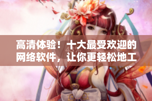 高清體驗(yàn)！十大最受歡迎的網(wǎng)絡(luò)軟件，讓你更輕松地工作、娛樂和社交