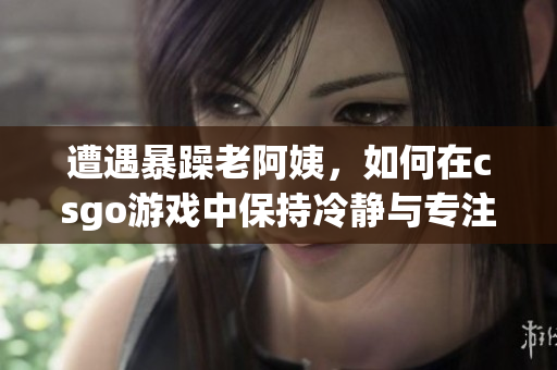 遭遇暴躁老阿姨，如何在csgo游戲中保持冷靜與專注？