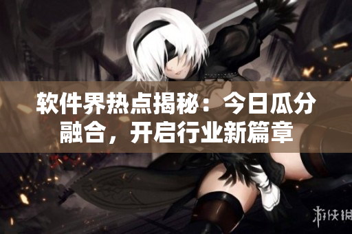 軟件界熱點揭秘：今日瓜分融合，開啟行業(yè)新篇章