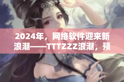2024年，網(wǎng)絡(luò)軟件迎來(lái)新浪潮——TTTZZZ浪潮，預(yù)示著什么？