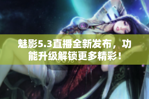 魅影5.3直播全新發(fā)布，功能升級解鎖更多精彩！