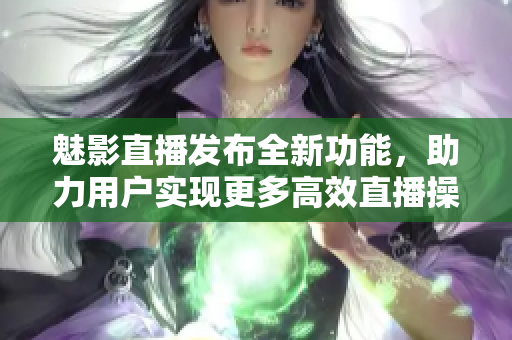 魅影直播發(fā)布全新功能，助力用戶實(shí)現(xiàn)更多高效直播操作