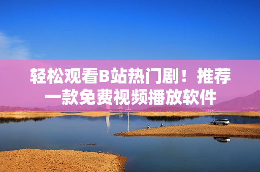 輕松觀看B站熱門劇！推薦一款免費視頻播放軟件