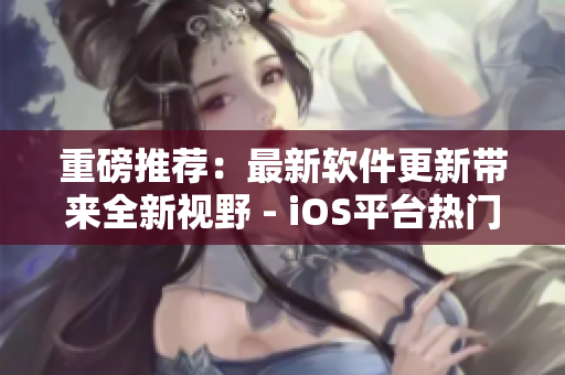 重磅推薦：最新軟件更新帶來全新視野 - iOS平臺熱門手游測評