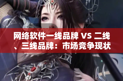 網(wǎng)絡(luò)軟件一線品牌 VS 二線、三線品牌：市場競爭現(xiàn)狀與發(fā)展趨勢