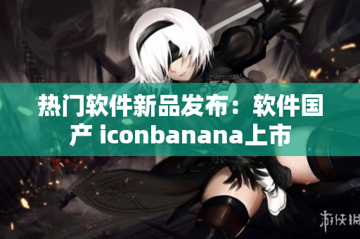 熱門軟件新品發(fā)布：軟件國產 iconbanana上市