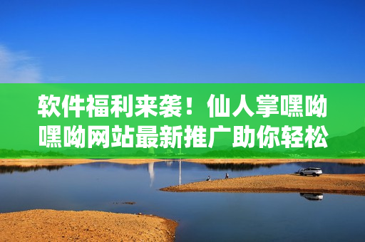 軟件福利來襲！仙人掌嘿呦嘿呦網(wǎng)站最新推廣助你輕松掌握網(wǎng)絡(luò)軟件技巧！