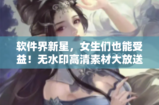 軟件界新星，女生們也能受益！無水印高清素材大放送！
