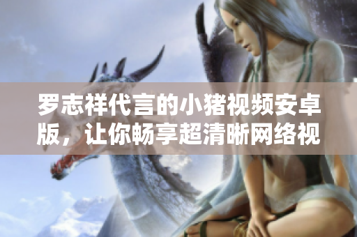 羅志祥代言的小豬視頻安卓版，讓你暢享超清晰網絡視頻觀看體驗