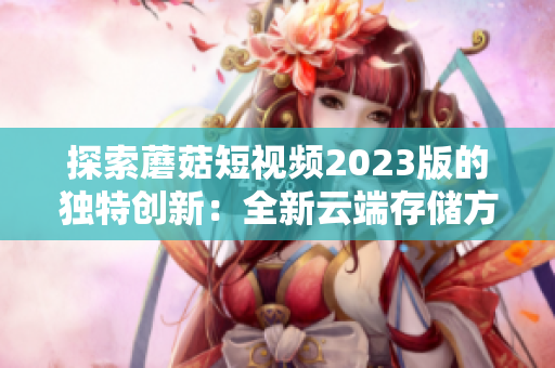 探索蘑菇短視頻2023版的獨特創(chuàng)新：全新云端存儲方案和智能推薦引擎