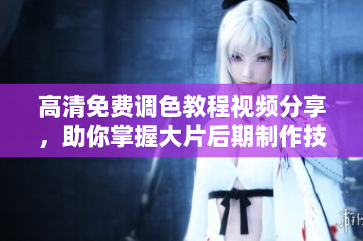 高清免費調(diào)色教程視頻分享，助你掌握大片后期制作技巧