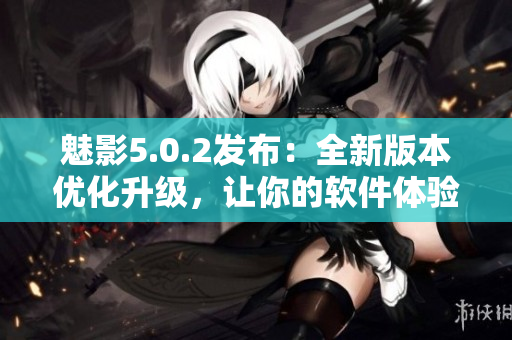 魅影5.0.2發(fā)布：全新版本優(yōu)化升級，讓你的軟件體驗(yàn)更加流暢