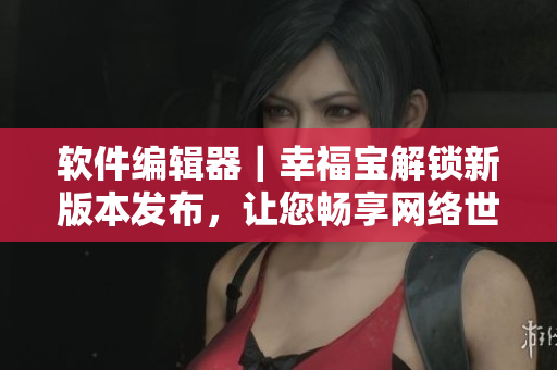 軟件編輯器｜幸福寶解鎖新版本發(fā)布，讓您暢享網絡世界
