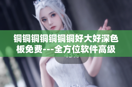 銅銅銅銅銅銅銅好大好深色板免費(fèi)---全方位軟件高級(jí)指南
