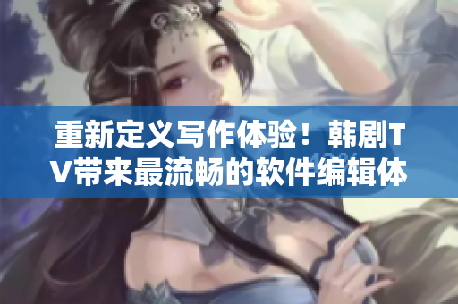重新定義寫作體驗(yàn)！韓劇TV帶來最流暢的軟件編輯體驗(yàn)！