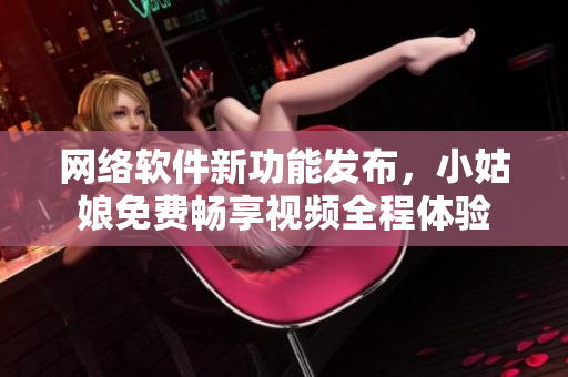 網(wǎng)絡(luò)軟件新功能發(fā)布，小姑娘免費(fèi)暢享視頻全程體驗(yàn)