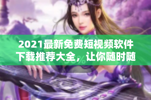 2021最新免費短視頻軟件下載推薦大全，讓你隨時隨地暢享潮流熱點